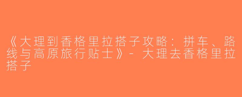 《大理到香格里拉搭子攻略：拼车、路线与高原旅行贴士》-大理去香格里拉搭子