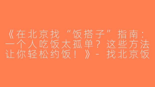 《在北京找“饭搭子”指南：一个人吃饭太孤单？这些方法让你轻松约饭！》-找北京饭搭子