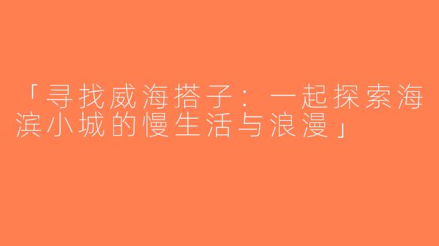 「寻找威海搭子：一起探索海滨小城的慢生活与浪漫」
