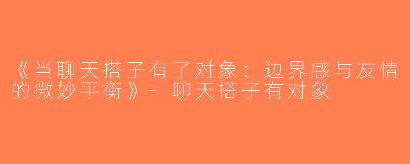 《当聊天搭子有了对象：边界感与友情的微妙平衡》-聊天搭子有对象