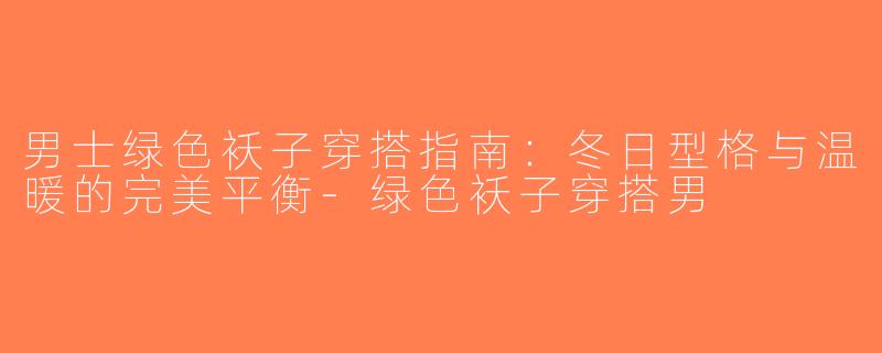 男士绿色袄子穿搭指南：冬日型格与温暖的完美平衡-绿色袄子穿搭男