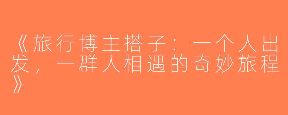 《旅行博主搭子：一个人出发，一群人相遇的奇妙旅程》
