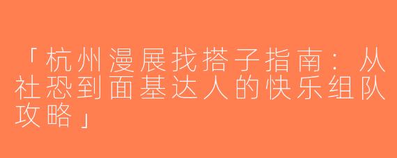 「杭州漫展找搭子指南：从社恐到面基达人的快乐组队攻略」