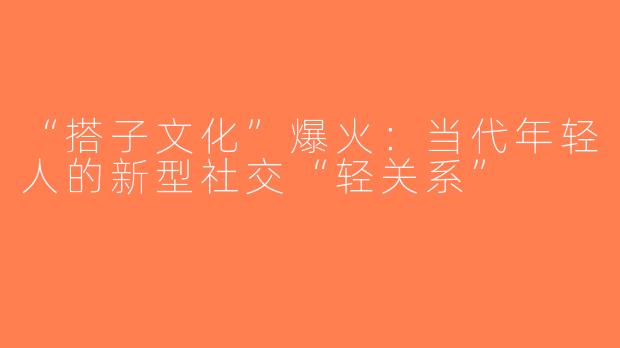 “搭子文化”爆火：当代年轻人的新型社交“轻关系”