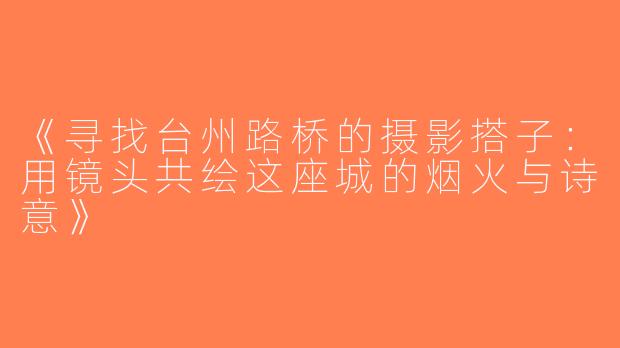 《寻找台州路桥的摄影搭子：用镜头共绘这座城的烟火与诗意》