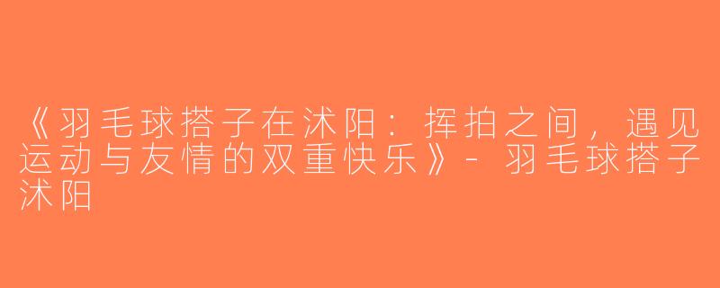 《羽毛球搭子在沭阳：挥拍之间，遇见运动与友情的双重快乐》-羽毛球搭子沭阳