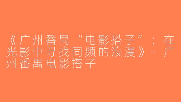 《广州番禺“电影搭子”：在光影中寻找同频的浪漫》-广州番禺电影搭子