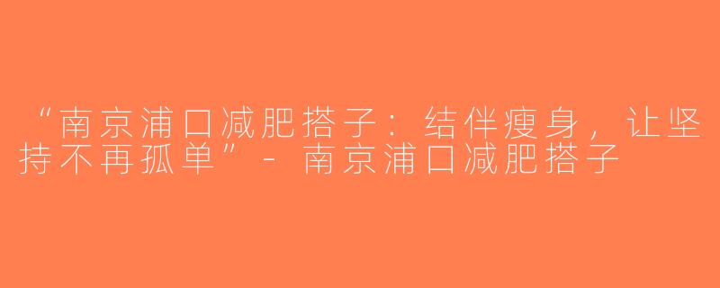 “南京浦口减肥搭子：结伴瘦身，让坚持不再孤单”-南京浦口减肥搭子