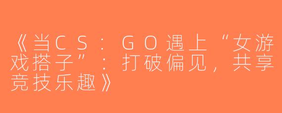 《当CS:GO遇上“女游戏搭子”：打破偏见，共享竞技乐趣》