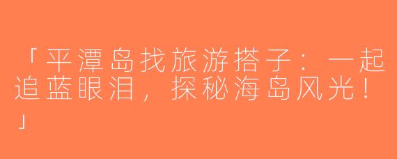 「平潭岛找旅游搭子：一起追蓝眼泪，探秘海岛风光！」