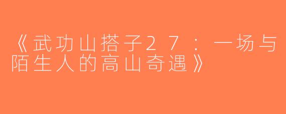 《武功山搭子27：一场与陌生人的高山奇遇》