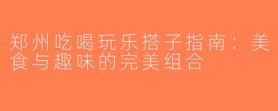 郑州吃喝玩乐搭子指南：美食与趣味的完美组合
