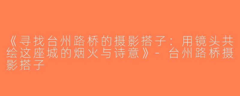 《寻找台州路桥的摄影搭子：用镜头共绘这座城的烟火与诗意》-台州路桥摄影搭子