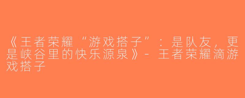 《王者荣耀“游戏搭子”：是队友，更是峡谷里的快乐源泉》-王者荣耀滴游戏搭子