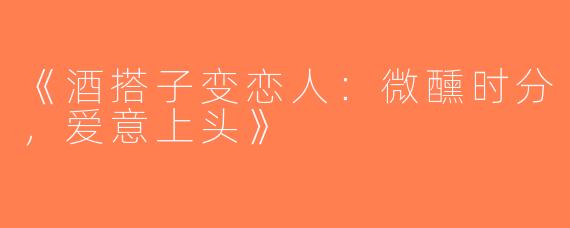 《酒搭子变恋人：微醺时分，爱意上头》