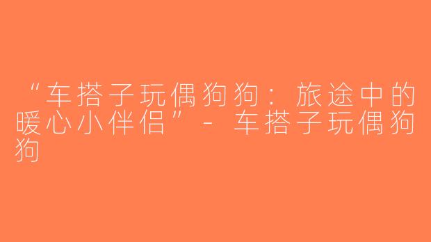 “车搭子玩偶狗狗：旅途中的暖心小伴侣”-车搭子玩偶狗狗