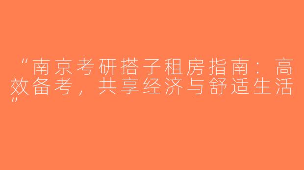 “南京考研搭子租房指南：高效备考，共享经济与舒适生活”