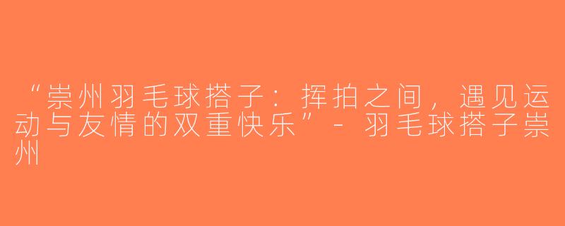 “崇州羽毛球搭子：挥拍之间，遇见运动与友情的双重快乐”-羽毛球搭子崇州