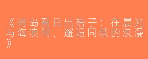 《青岛看日出搭子：在晨光与海浪间，邂逅同频的浪漫》