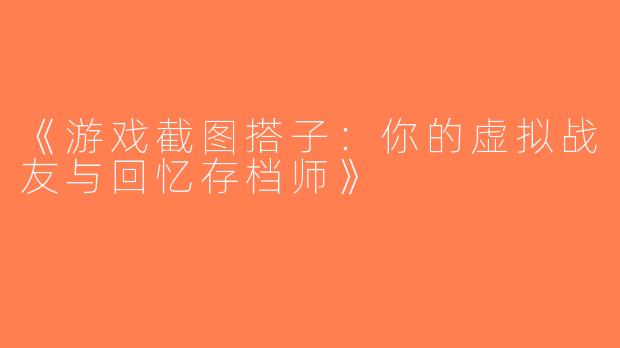 《游戏截图搭子：你的虚拟战友与回忆存档师》