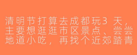清明节打算去成都玩3天，主要想逛逛市区景点、尝尝地道小吃，再找个近郊踏青的地方。有没有差不多时间去的朋友？可以一起拼饭、拍照，或者租车去都江堰。本人85后女生，性格随和，会做简单攻略，希望找1-2位女生搭子~