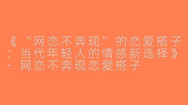 《“网恋不奔现”的恋爱搭子：当代年轻人的情感新选择》-网恋不奔现恋爱搭子