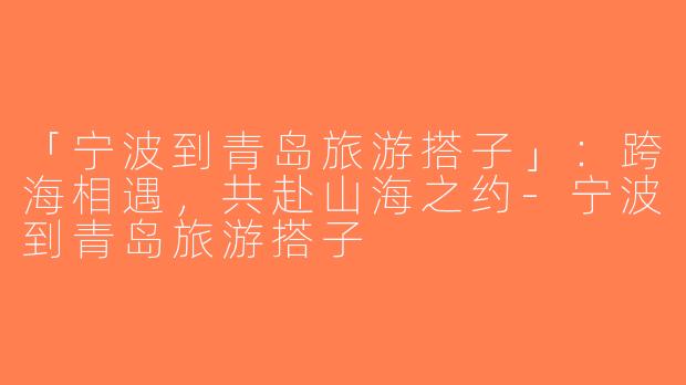 「宁波到青岛旅游搭子」：跨海相遇，共赴山海之约-宁波到青岛旅游搭子