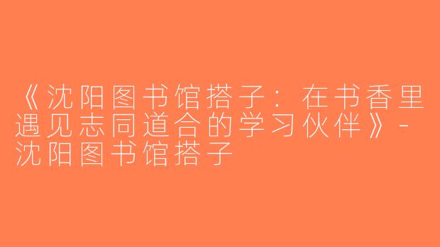 《沈阳图书馆搭子：在书香里遇见志同道合的学习伙伴》-沈阳图书馆搭子