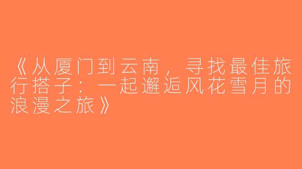 《从厦门到云南，寻找最佳旅行搭子：一起邂逅风花雪月的浪漫之旅》