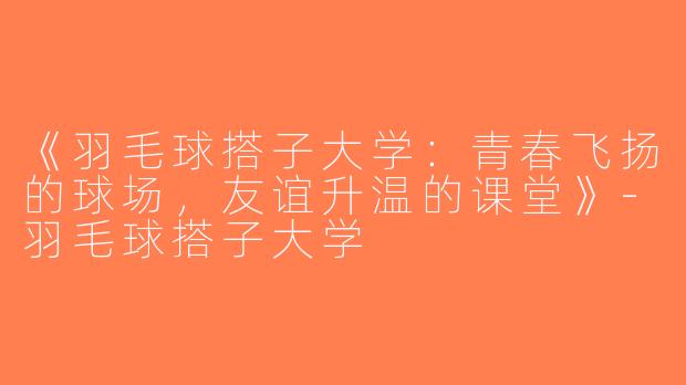 《羽毛球搭子大学：青春飞扬的球场，友谊升温的课堂》-羽毛球搭子大学