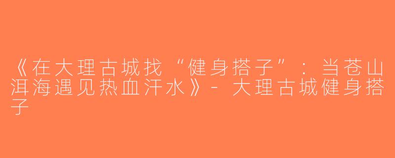《在大理古城找“健身搭子”：当苍山洱海遇见热血汗水》-大理古城健身搭子
