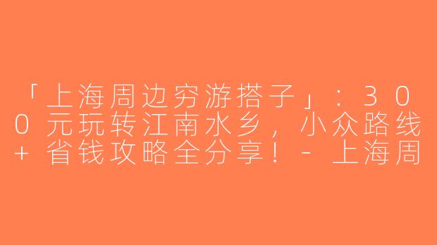 「上海周边穷游搭子」：300元玩转江南水乡，小众路线+省钱攻略全分享！-上海周边穷游搭子