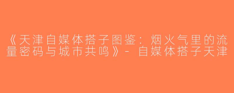 《天津自媒体搭子图鉴：烟火气里的流量密码与城市共鸣》-自媒体搭子天津