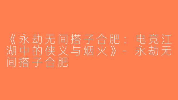 《永劫无间搭子合肥：电竞江湖中的侠义与烟火》-永劫无间搭子合肥