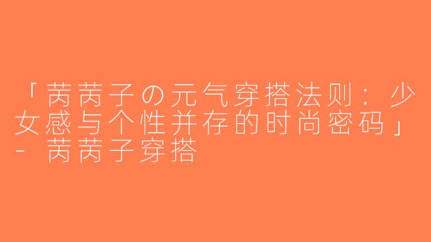 「苪苪子の元气穿搭法则：少女感与个性并存的时尚密码」-苪苪子穿搭