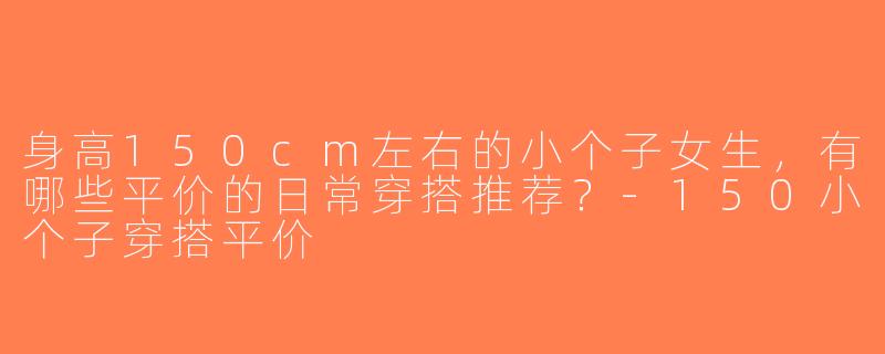 身高150cm左右的小个子女生，有哪些平价的日常穿搭推荐？-150小个子穿搭平价