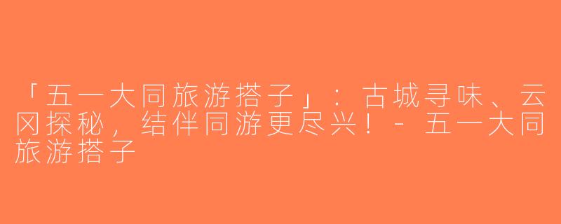 「五一大同旅游搭子」：古城寻味、云冈探秘，结伴同游更尽兴！-五一大同旅游搭子