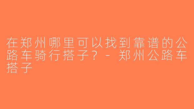 在郑州哪里可以找到靠谱的公路车骑行搭子？-郑州公路车搭子