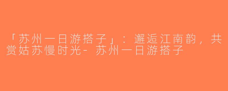 「苏州一日游搭子」：邂逅江南韵，共赏姑苏慢时光-苏州一日游搭子