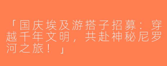 「国庆埃及游搭子招募：穿越千年文明，共赴神秘尼罗河之旅！」