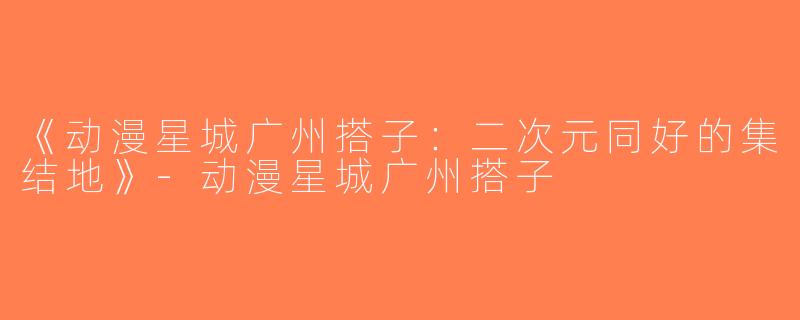 《动漫星城广州搭子：二次元同好的集结地》-动漫星城广州搭子