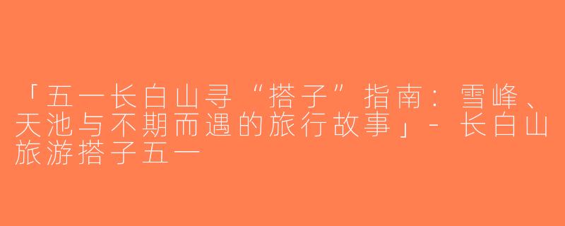 「五一长白山寻“搭子”指南：雪峰、天池与不期而遇的旅行故事」-长白山旅游搭子五一