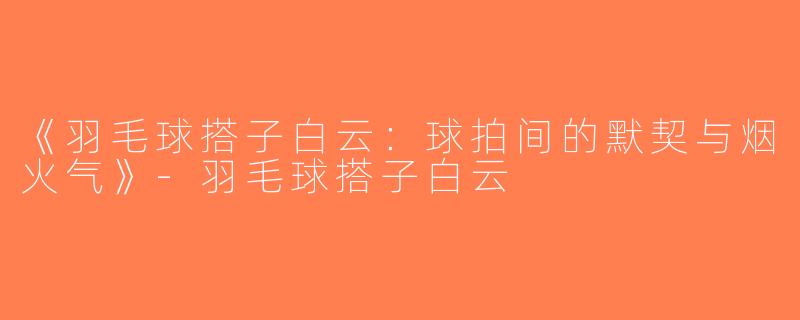 《羽毛球搭子白云：球拍间的默契与烟火气》-羽毛球搭子白云