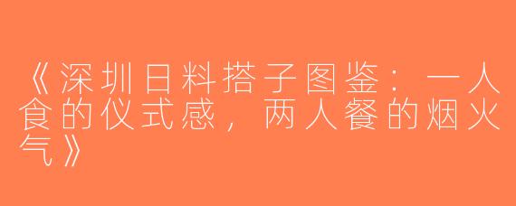 《深圳日料搭子图鉴：一人食的仪式感，两人餐的烟火气》