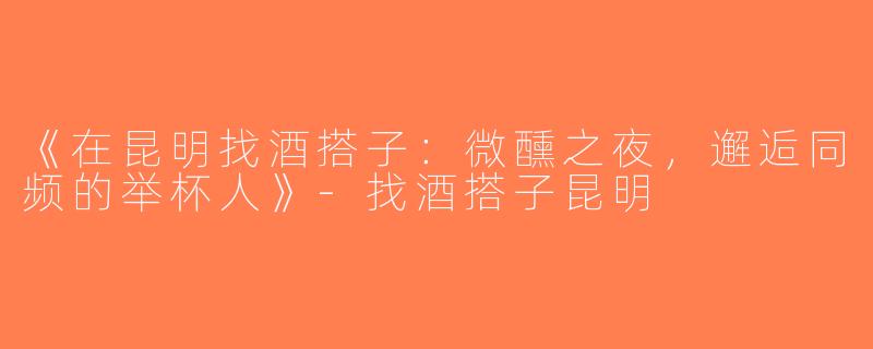 《在昆明找酒搭子：微醺之夜，邂逅同频的举杯人》-找酒搭子昆明