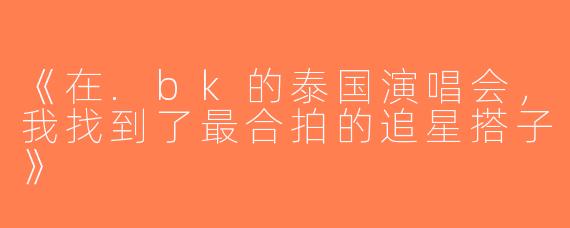《在.bk的泰国演唱会，我找到了最合拍的追星搭子》