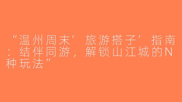 “温州周末‘旅游搭子’指南：结伴同游，解锁山江城的N种玩法”