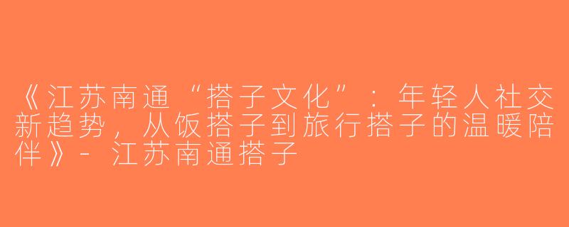 《江苏南通“搭子文化”：年轻人社交新趋势，从饭搭子到旅行搭子的温暖陪伴》-江苏南通搭子