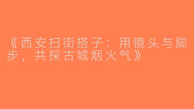 《西安扫街搭子:用镜头与脚步,共探古城烟火气》