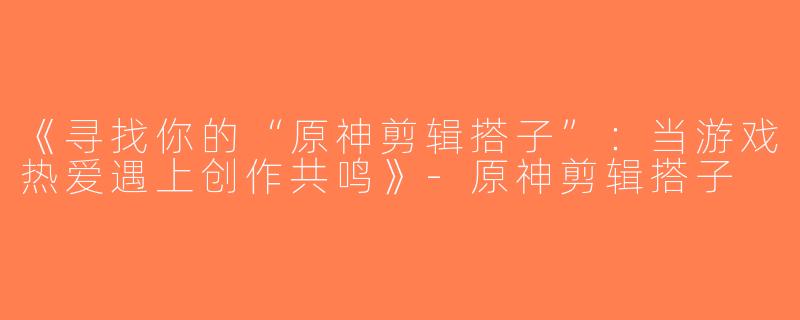 《寻找你的“原神剪辑搭子”：当游戏热爱遇上创作共鸣》-原神剪辑搭子